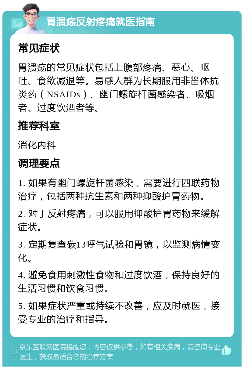 胃溃疡反射疼痛就医指南 常见症状 胃溃疡的常见症状包括上腹部疼痛、恶心、呕吐、食欲减退等。易感人群为长期服用非甾体抗炎药（NSAIDs）、幽门螺旋杆菌感染者、吸烟者、过度饮酒者等。 推荐科室 消化内科 调理要点 1. 如果有幽门螺旋杆菌感染，需要进行四联药物治疗，包括两种抗生素和两种抑酸护胃药物。 2. 对于反射疼痛，可以服用抑酸护胃药物来缓解症状。 3. 定期复查碳13呼气试验和胃镜，以监测病情变化。 4. 避免食用刺激性食物和过度饮酒，保持良好的生活习惯和饮食习惯。 5. 如果症状严重或持续不改善，应及时就医，接受专业的治疗和指导。