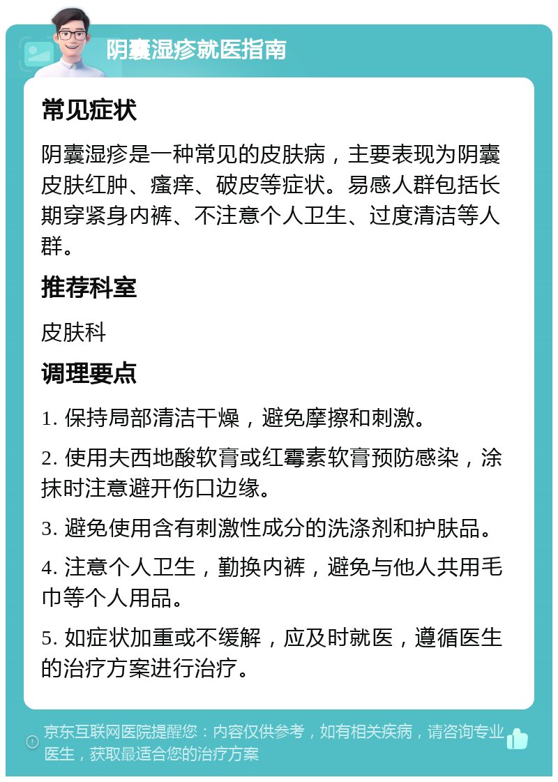 阴囊湿疹就医指南 常见症状 阴囊湿疹是一种常见的皮肤病，主要表现为阴囊皮肤红肿、瘙痒、破皮等症状。易感人群包括长期穿紧身内裤、不注意个人卫生、过度清洁等人群。 推荐科室 皮肤科 调理要点 1. 保持局部清洁干燥，避免摩擦和刺激。 2. 使用夫西地酸软膏或红霉素软膏预防感染，涂抹时注意避开伤口边缘。 3. 避免使用含有刺激性成分的洗涤剂和护肤品。 4. 注意个人卫生，勤换内裤，避免与他人共用毛巾等个人用品。 5. 如症状加重或不缓解，应及时就医，遵循医生的治疗方案进行治疗。