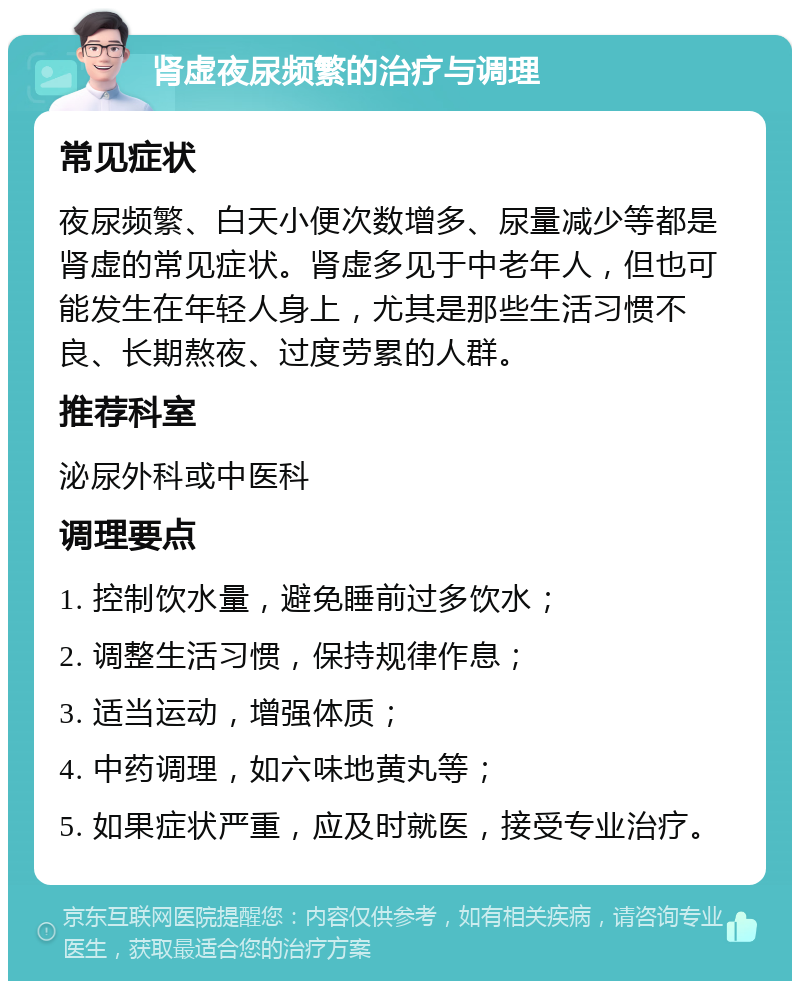 肾虚夜尿频繁的治疗与调理 常见症状 夜尿频繁、白天小便次数增多、尿量减少等都是肾虚的常见症状。肾虚多见于中老年人，但也可能发生在年轻人身上，尤其是那些生活习惯不良、长期熬夜、过度劳累的人群。 推荐科室 泌尿外科或中医科 调理要点 1. 控制饮水量，避免睡前过多饮水； 2. 调整生活习惯，保持规律作息； 3. 适当运动，增强体质； 4. 中药调理，如六味地黄丸等； 5. 如果症状严重，应及时就医，接受专业治疗。