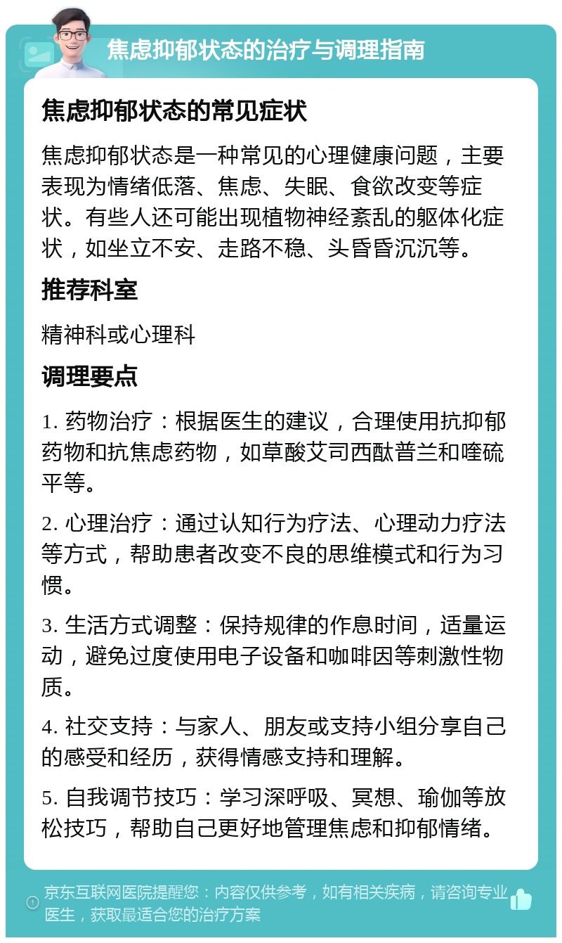 焦虑抑郁状态的治疗与调理指南 焦虑抑郁状态的常见症状 焦虑抑郁状态是一种常见的心理健康问题，主要表现为情绪低落、焦虑、失眠、食欲改变等症状。有些人还可能出现植物神经紊乱的躯体化症状，如坐立不安、走路不稳、头昏昏沉沉等。 推荐科室 精神科或心理科 调理要点 1. 药物治疗：根据医生的建议，合理使用抗抑郁药物和抗焦虑药物，如草酸艾司西酞普兰和喹硫平等。 2. 心理治疗：通过认知行为疗法、心理动力疗法等方式，帮助患者改变不良的思维模式和行为习惯。 3. 生活方式调整：保持规律的作息时间，适量运动，避免过度使用电子设备和咖啡因等刺激性物质。 4. 社交支持：与家人、朋友或支持小组分享自己的感受和经历，获得情感支持和理解。 5. 自我调节技巧：学习深呼吸、冥想、瑜伽等放松技巧，帮助自己更好地管理焦虑和抑郁情绪。