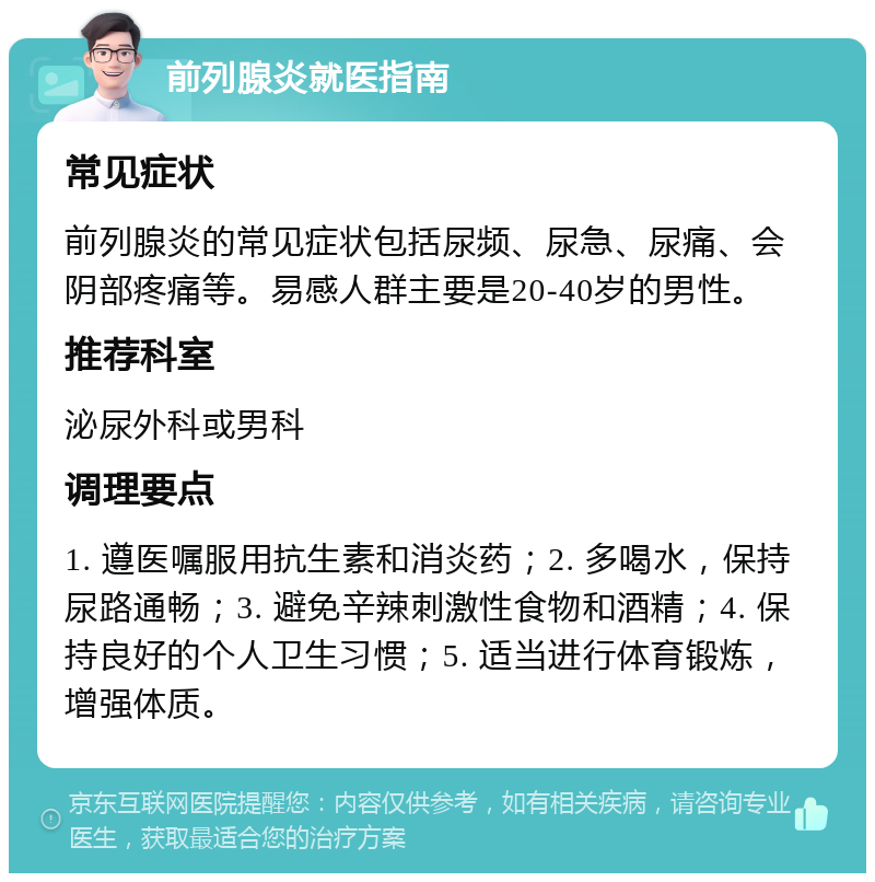 前列腺炎就医指南 常见症状 前列腺炎的常见症状包括尿频、尿急、尿痛、会阴部疼痛等。易感人群主要是20-40岁的男性。 推荐科室 泌尿外科或男科 调理要点 1. 遵医嘱服用抗生素和消炎药；2. 多喝水，保持尿路通畅；3. 避免辛辣刺激性食物和酒精；4. 保持良好的个人卫生习惯；5. 适当进行体育锻炼，增强体质。