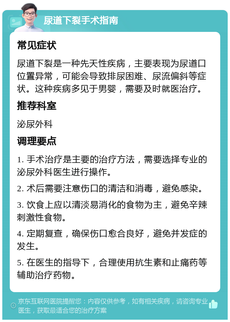 尿道下裂手术指南 常见症状 尿道下裂是一种先天性疾病，主要表现为尿道口位置异常，可能会导致排尿困难、尿流偏斜等症状。这种疾病多见于男婴，需要及时就医治疗。 推荐科室 泌尿外科 调理要点 1. 手术治疗是主要的治疗方法，需要选择专业的泌尿外科医生进行操作。 2. 术后需要注意伤口的清洁和消毒，避免感染。 3. 饮食上应以清淡易消化的食物为主，避免辛辣刺激性食物。 4. 定期复查，确保伤口愈合良好，避免并发症的发生。 5. 在医生的指导下，合理使用抗生素和止痛药等辅助治疗药物。