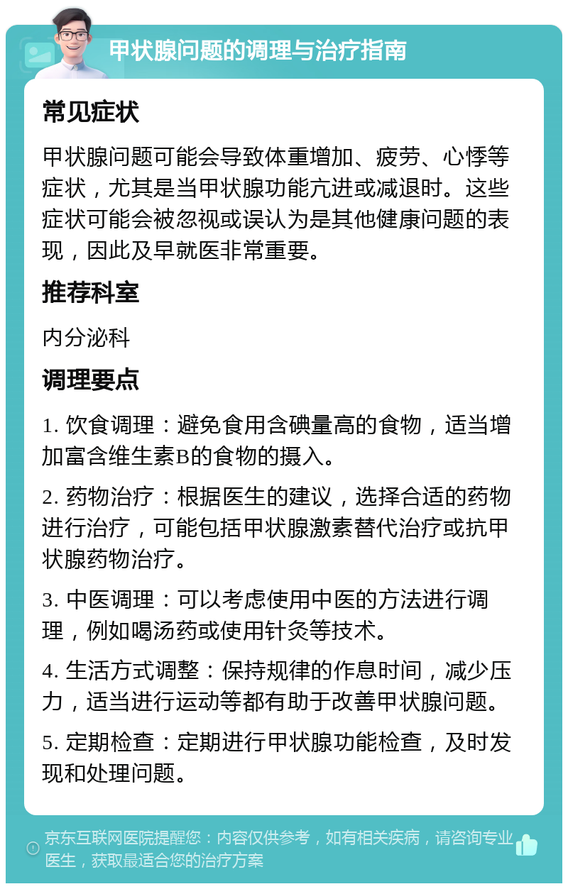 甲状腺问题的调理与治疗指南 常见症状 甲状腺问题可能会导致体重增加、疲劳、心悸等症状，尤其是当甲状腺功能亢进或减退时。这些症状可能会被忽视或误认为是其他健康问题的表现，因此及早就医非常重要。 推荐科室 内分泌科 调理要点 1. 饮食调理：避免食用含碘量高的食物，适当增加富含维生素B的食物的摄入。 2. 药物治疗：根据医生的建议，选择合适的药物进行治疗，可能包括甲状腺激素替代治疗或抗甲状腺药物治疗。 3. 中医调理：可以考虑使用中医的方法进行调理，例如喝汤药或使用针灸等技术。 4. 生活方式调整：保持规律的作息时间，减少压力，适当进行运动等都有助于改善甲状腺问题。 5. 定期检查：定期进行甲状腺功能检查，及时发现和处理问题。