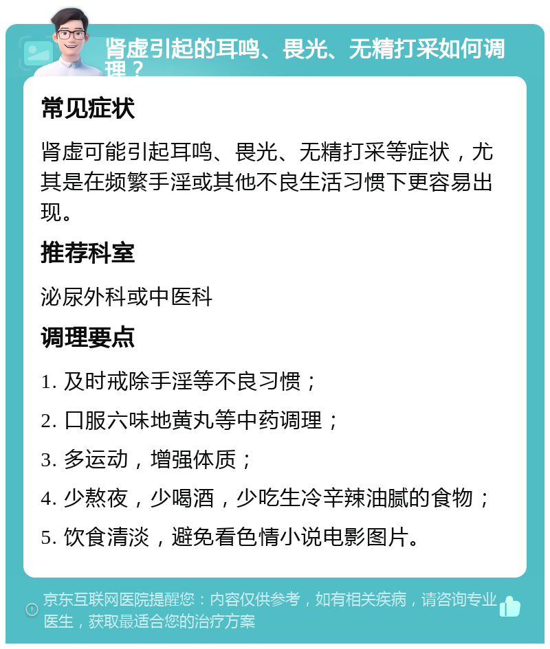 肾虚引起的耳鸣、畏光、无精打采如何调理？ 常见症状 肾虚可能引起耳鸣、畏光、无精打采等症状，尤其是在频繁手淫或其他不良生活习惯下更容易出现。 推荐科室 泌尿外科或中医科 调理要点 1. 及时戒除手淫等不良习惯； 2. 口服六味地黄丸等中药调理； 3. 多运动，增强体质； 4. 少熬夜，少喝酒，少吃生冷辛辣油腻的食物； 5. 饮食清淡，避免看色情小说电影图片。