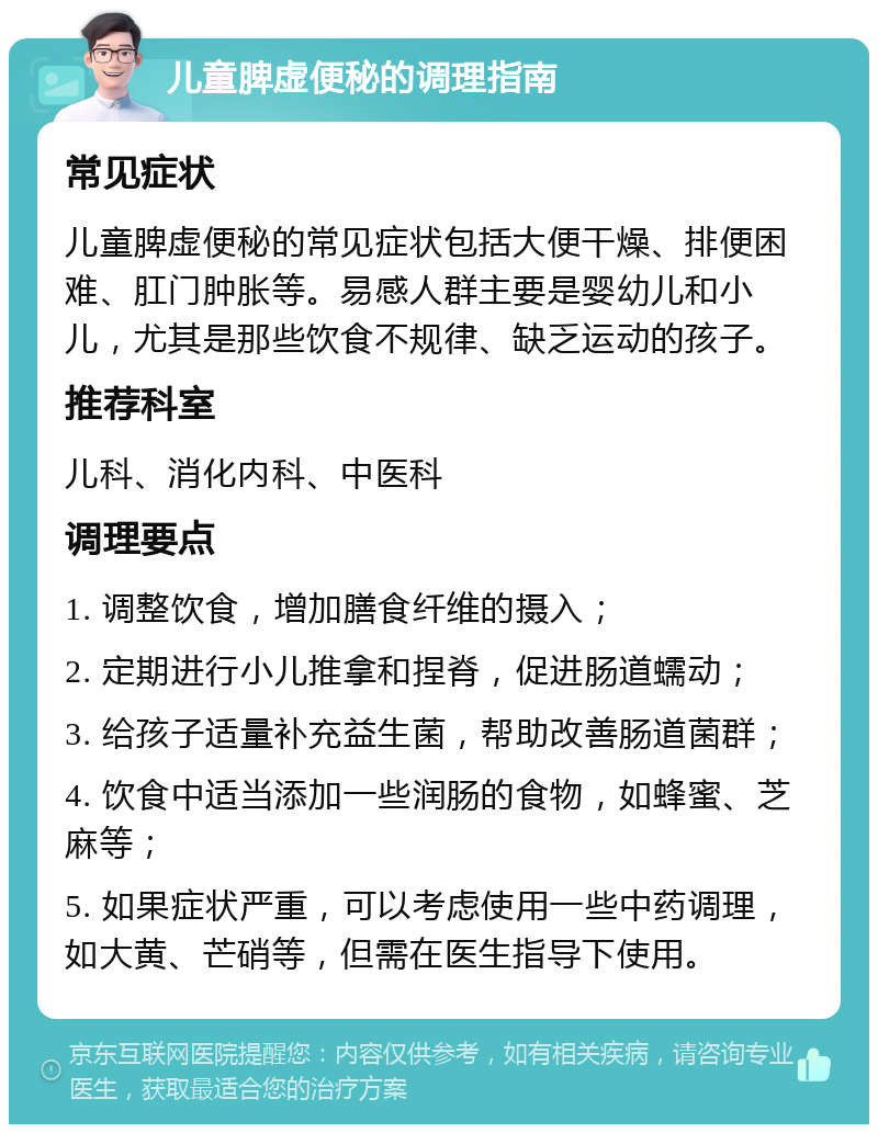 儿童脾虚便秘的调理指南 常见症状 儿童脾虚便秘的常见症状包括大便干燥、排便困难、肛门肿胀等。易感人群主要是婴幼儿和小儿，尤其是那些饮食不规律、缺乏运动的孩子。 推荐科室 儿科、消化内科、中医科 调理要点 1. 调整饮食，增加膳食纤维的摄入； 2. 定期进行小儿推拿和捏脊，促进肠道蠕动； 3. 给孩子适量补充益生菌，帮助改善肠道菌群； 4. 饮食中适当添加一些润肠的食物，如蜂蜜、芝麻等； 5. 如果症状严重，可以考虑使用一些中药调理，如大黄、芒硝等，但需在医生指导下使用。