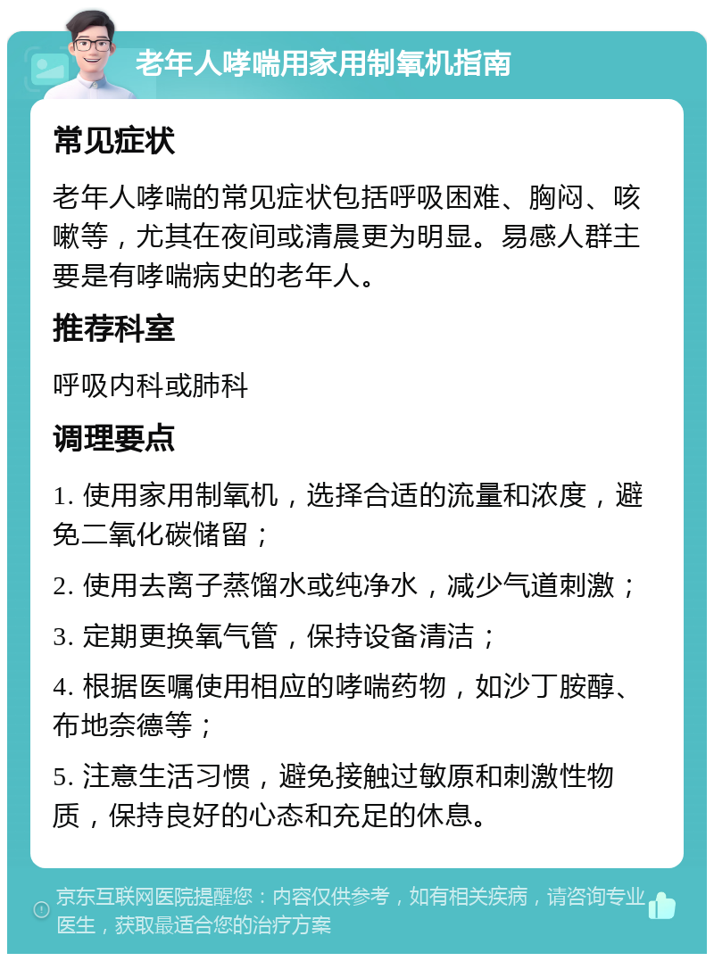 老年人哮喘用家用制氧机指南 常见症状 老年人哮喘的常见症状包括呼吸困难、胸闷、咳嗽等，尤其在夜间或清晨更为明显。易感人群主要是有哮喘病史的老年人。 推荐科室 呼吸内科或肺科 调理要点 1. 使用家用制氧机，选择合适的流量和浓度，避免二氧化碳储留； 2. 使用去离子蒸馏水或纯净水，减少气道刺激； 3. 定期更换氧气管，保持设备清洁； 4. 根据医嘱使用相应的哮喘药物，如沙丁胺醇、布地奈德等； 5. 注意生活习惯，避免接触过敏原和刺激性物质，保持良好的心态和充足的休息。