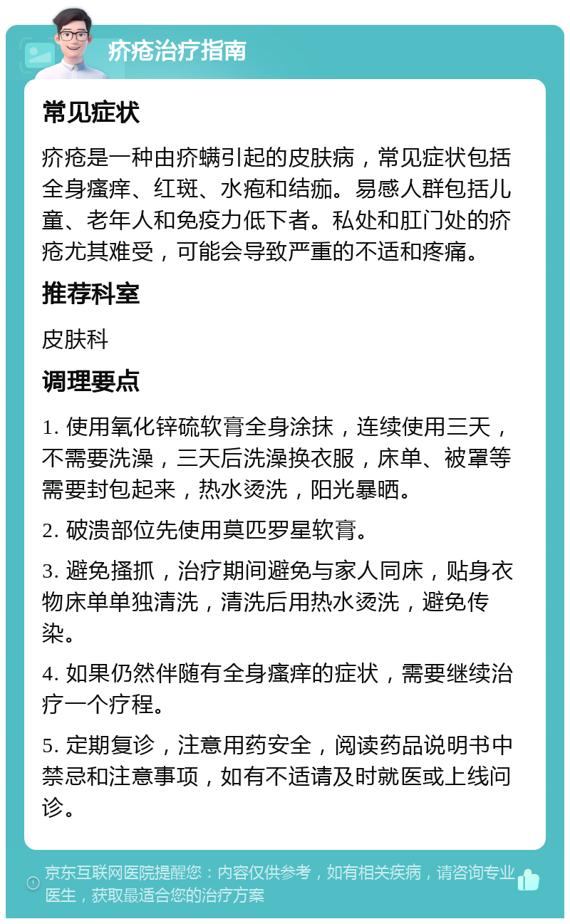 疥疮治疗指南 常见症状 疥疮是一种由疥螨引起的皮肤病，常见症状包括全身瘙痒、红斑、水疱和结痂。易感人群包括儿童、老年人和免疫力低下者。私处和肛门处的疥疮尤其难受，可能会导致严重的不适和疼痛。 推荐科室 皮肤科 调理要点 1. 使用氧化锌硫软膏全身涂抹，连续使用三天，不需要洗澡，三天后洗澡换衣服，床单、被罩等需要封包起来，热水烫洗，阳光暴晒。 2. 破溃部位先使用莫匹罗星软膏。 3. 避免搔抓，治疗期间避免与家人同床，贴身衣物床单单独清洗，清洗后用热水烫洗，避免传染。 4. 如果仍然伴随有全身瘙痒的症状，需要继续治疗一个疗程。 5. 定期复诊，注意用药安全，阅读药品说明书中禁忌和注意事项，如有不适请及时就医或上线问诊。