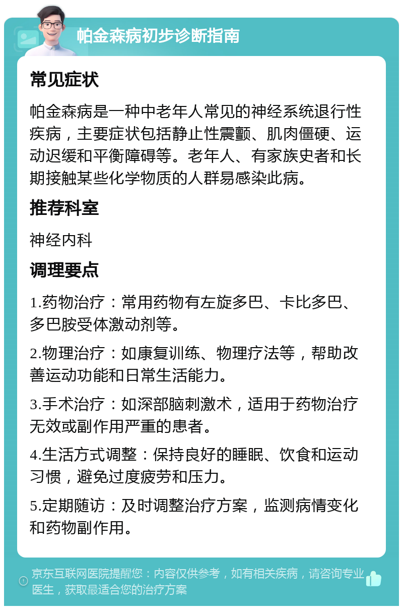 帕金森病初步诊断指南 常见症状 帕金森病是一种中老年人常见的神经系统退行性疾病，主要症状包括静止性震颤、肌肉僵硬、运动迟缓和平衡障碍等。老年人、有家族史者和长期接触某些化学物质的人群易感染此病。 推荐科室 神经内科 调理要点 1.药物治疗：常用药物有左旋多巴、卡比多巴、多巴胺受体激动剂等。 2.物理治疗：如康复训练、物理疗法等，帮助改善运动功能和日常生活能力。 3.手术治疗：如深部脑刺激术，适用于药物治疗无效或副作用严重的患者。 4.生活方式调整：保持良好的睡眠、饮食和运动习惯，避免过度疲劳和压力。 5.定期随访：及时调整治疗方案，监测病情变化和药物副作用。