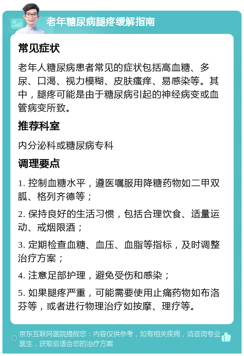 老年糖尿病腿疼缓解指南 常见症状 老年人糖尿病患者常见的症状包括高血糖、多尿、口渴、视力模糊、皮肤瘙痒、易感染等。其中，腿疼可能是由于糖尿病引起的神经病变或血管病变所致。 推荐科室 内分泌科或糖尿病专科 调理要点 1. 控制血糖水平，遵医嘱服用降糖药物如二甲双胍、格列齐德等； 2. 保持良好的生活习惯，包括合理饮食、适量运动、戒烟限酒； 3. 定期检查血糖、血压、血脂等指标，及时调整治疗方案； 4. 注意足部护理，避免受伤和感染； 5. 如果腿疼严重，可能需要使用止痛药物如布洛芬等，或者进行物理治疗如按摩、理疗等。