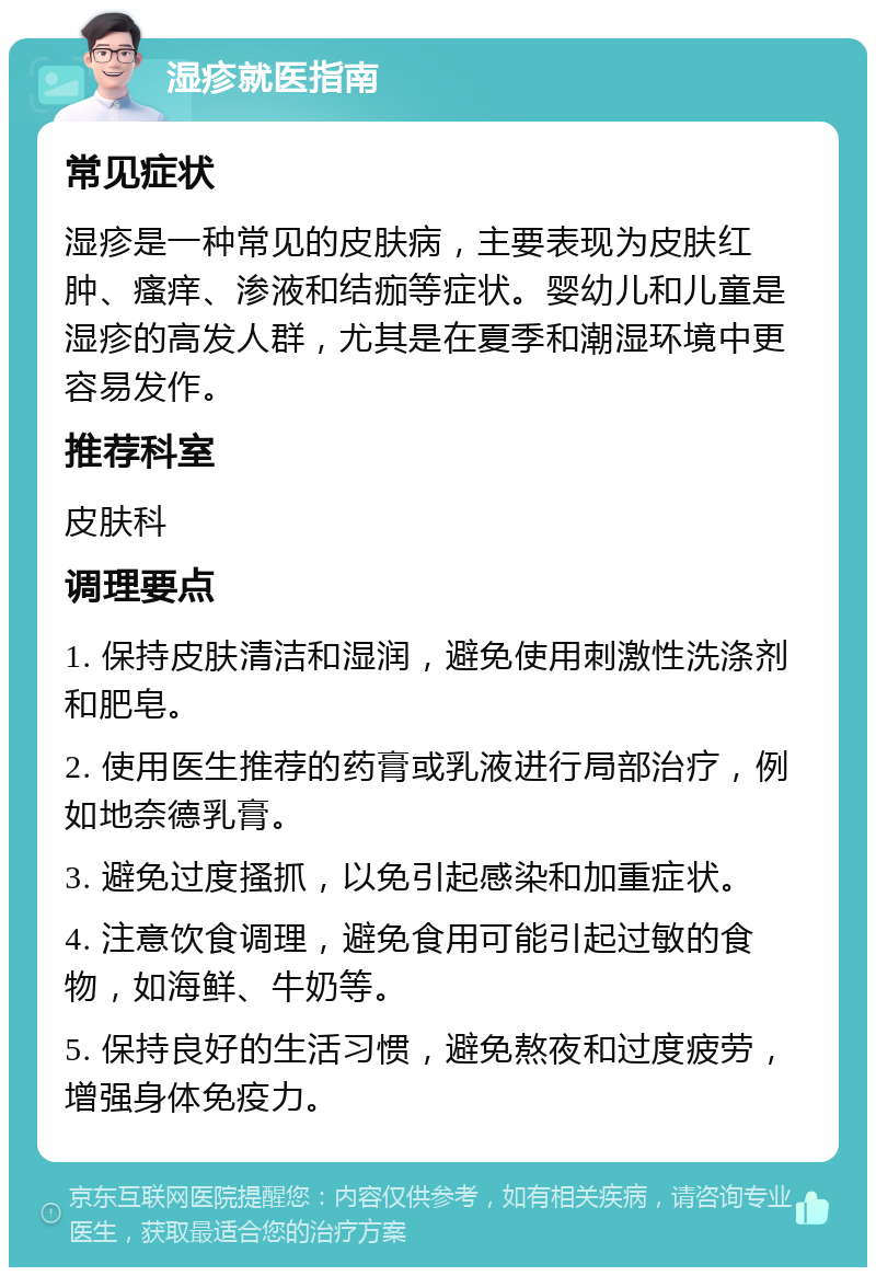 湿疹就医指南 常见症状 湿疹是一种常见的皮肤病，主要表现为皮肤红肿、瘙痒、渗液和结痂等症状。婴幼儿和儿童是湿疹的高发人群，尤其是在夏季和潮湿环境中更容易发作。 推荐科室 皮肤科 调理要点 1. 保持皮肤清洁和湿润，避免使用刺激性洗涤剂和肥皂。 2. 使用医生推荐的药膏或乳液进行局部治疗，例如地奈德乳膏。 3. 避免过度搔抓，以免引起感染和加重症状。 4. 注意饮食调理，避免食用可能引起过敏的食物，如海鲜、牛奶等。 5. 保持良好的生活习惯，避免熬夜和过度疲劳，增强身体免疫力。