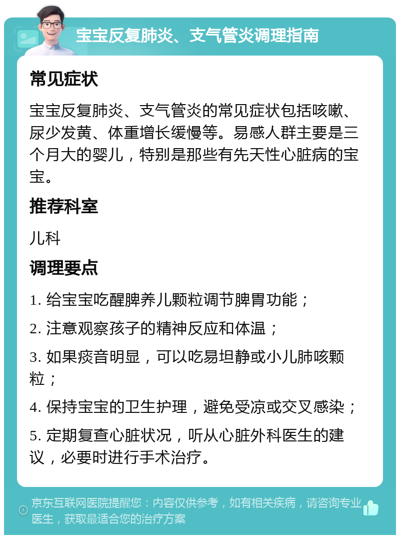 宝宝反复肺炎、支气管炎调理指南 常见症状 宝宝反复肺炎、支气管炎的常见症状包括咳嗽、尿少发黄、体重增长缓慢等。易感人群主要是三个月大的婴儿，特别是那些有先天性心脏病的宝宝。 推荐科室 儿科 调理要点 1. 给宝宝吃醒脾养儿颗粒调节脾胃功能； 2. 注意观察孩子的精神反应和体温； 3. 如果痰音明显，可以吃易坦静或小儿肺咳颗粒； 4. 保持宝宝的卫生护理，避免受凉或交叉感染； 5. 定期复查心脏状况，听从心脏外科医生的建议，必要时进行手术治疗。