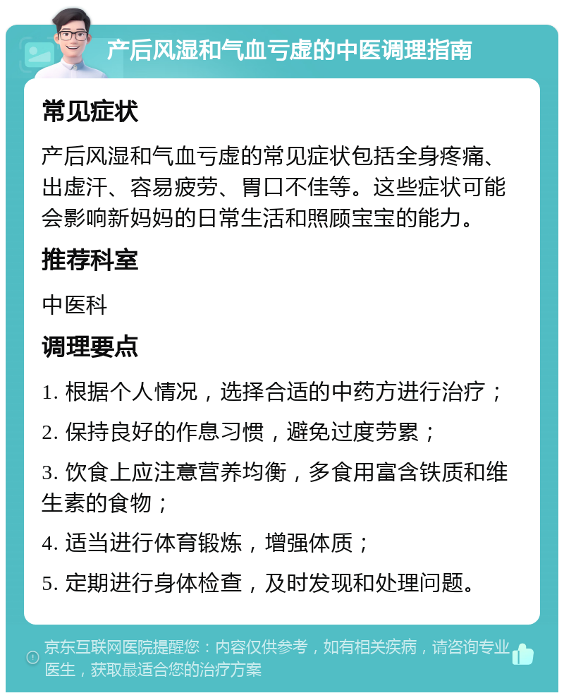 产后风湿和气血亏虚的中医调理指南 常见症状 产后风湿和气血亏虚的常见症状包括全身疼痛、出虚汗、容易疲劳、胃口不佳等。这些症状可能会影响新妈妈的日常生活和照顾宝宝的能力。 推荐科室 中医科 调理要点 1. 根据个人情况，选择合适的中药方进行治疗； 2. 保持良好的作息习惯，避免过度劳累； 3. 饮食上应注意营养均衡，多食用富含铁质和维生素的食物； 4. 适当进行体育锻炼，增强体质； 5. 定期进行身体检查，及时发现和处理问题。