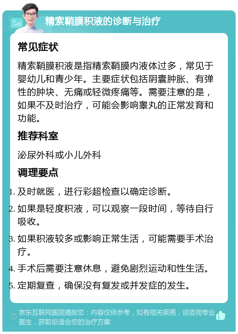 精索鞘膜积液的诊断与治疗 常见症状 精索鞘膜积液是指精索鞘膜内液体过多，常见于婴幼儿和青少年。主要症状包括阴囊肿胀、有弹性的肿块、无痛或轻微疼痛等。需要注意的是，如果不及时治疗，可能会影响睾丸的正常发育和功能。 推荐科室 泌尿外科或小儿外科 调理要点 及时就医，进行彩超检查以确定诊断。 如果是轻度积液，可以观察一段时间，等待自行吸收。 如果积液较多或影响正常生活，可能需要手术治疗。 手术后需要注意休息，避免剧烈运动和性生活。 定期复查，确保没有复发或并发症的发生。