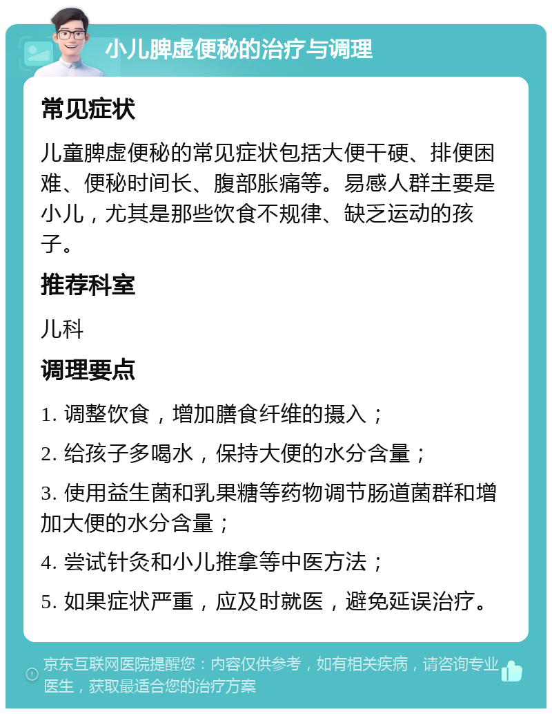 小儿脾虚便秘的治疗与调理 常见症状 儿童脾虚便秘的常见症状包括大便干硬、排便困难、便秘时间长、腹部胀痛等。易感人群主要是小儿，尤其是那些饮食不规律、缺乏运动的孩子。 推荐科室 儿科 调理要点 1. 调整饮食，增加膳食纤维的摄入； 2. 给孩子多喝水，保持大便的水分含量； 3. 使用益生菌和乳果糖等药物调节肠道菌群和增加大便的水分含量； 4. 尝试针灸和小儿推拿等中医方法； 5. 如果症状严重，应及时就医，避免延误治疗。