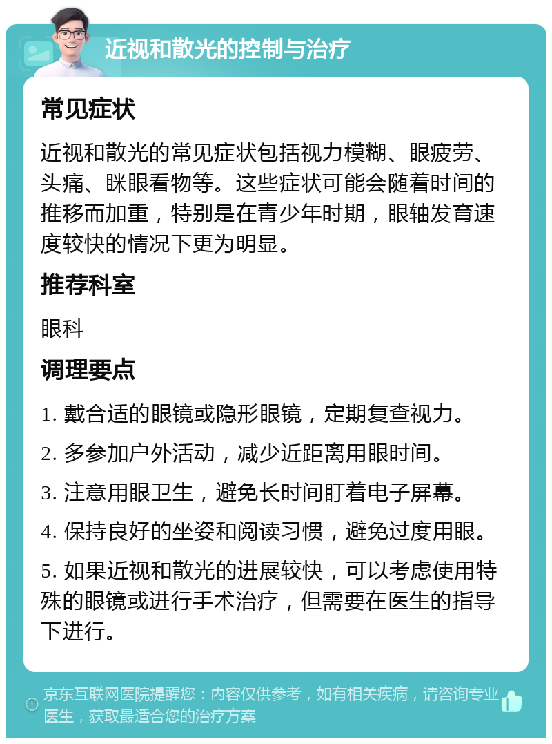 近视和散光的控制与治疗 常见症状 近视和散光的常见症状包括视力模糊、眼疲劳、头痛、眯眼看物等。这些症状可能会随着时间的推移而加重，特别是在青少年时期，眼轴发育速度较快的情况下更为明显。 推荐科室 眼科 调理要点 1. 戴合适的眼镜或隐形眼镜，定期复查视力。 2. 多参加户外活动，减少近距离用眼时间。 3. 注意用眼卫生，避免长时间盯着电子屏幕。 4. 保持良好的坐姿和阅读习惯，避免过度用眼。 5. 如果近视和散光的进展较快，可以考虑使用特殊的眼镜或进行手术治疗，但需要在医生的指导下进行。