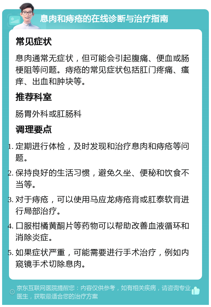 息肉和痔疮的在线诊断与治疗指南 常见症状 息肉通常无症状，但可能会引起腹痛、便血或肠梗阻等问题。痔疮的常见症状包括肛门疼痛、瘙痒、出血和肿块等。 推荐科室 肠胃外科或肛肠科 调理要点 定期进行体检，及时发现和治疗息肉和痔疮等问题。 保持良好的生活习惯，避免久坐、便秘和饮食不当等。 对于痔疮，可以使用马应龙痔疮膏或肛泰软膏进行局部治疗。 口服柑橘黄酮片等药物可以帮助改善血液循环和消除炎症。 如果症状严重，可能需要进行手术治疗，例如内窥镜手术切除息肉。