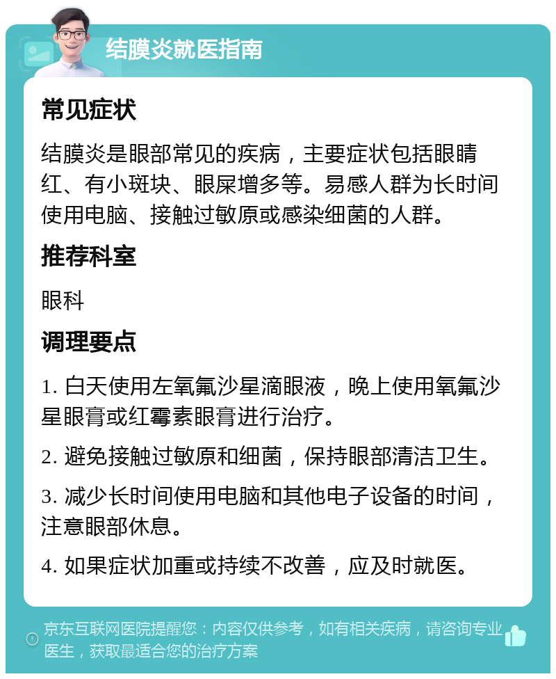 结膜炎就医指南 常见症状 结膜炎是眼部常见的疾病，主要症状包括眼睛红、有小斑块、眼屎增多等。易感人群为长时间使用电脑、接触过敏原或感染细菌的人群。 推荐科室 眼科 调理要点 1. 白天使用左氧氟沙星滴眼液，晚上使用氧氟沙星眼膏或红霉素眼膏进行治疗。 2. 避免接触过敏原和细菌，保持眼部清洁卫生。 3. 减少长时间使用电脑和其他电子设备的时间，注意眼部休息。 4. 如果症状加重或持续不改善，应及时就医。