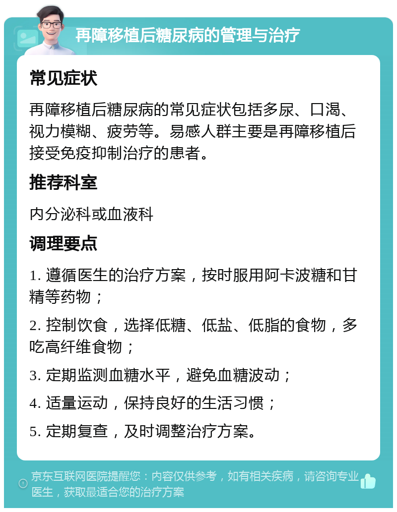 再障移植后糖尿病的管理与治疗 常见症状 再障移植后糖尿病的常见症状包括多尿、口渴、视力模糊、疲劳等。易感人群主要是再障移植后接受免疫抑制治疗的患者。 推荐科室 内分泌科或血液科 调理要点 1. 遵循医生的治疗方案，按时服用阿卡波糖和甘精等药物； 2. 控制饮食，选择低糖、低盐、低脂的食物，多吃高纤维食物； 3. 定期监测血糖水平，避免血糖波动； 4. 适量运动，保持良好的生活习惯； 5. 定期复查，及时调整治疗方案。