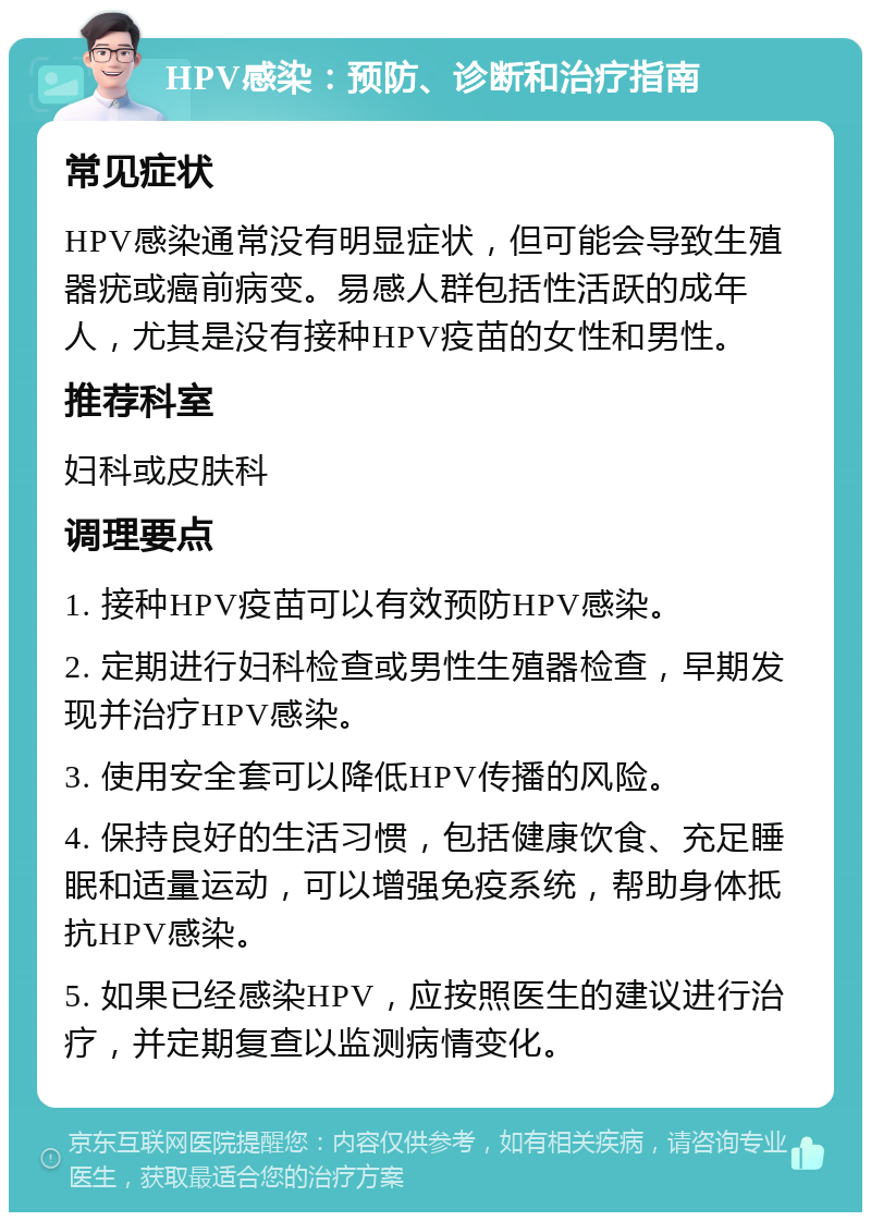 HPV感染：预防、诊断和治疗指南 常见症状 HPV感染通常没有明显症状，但可能会导致生殖器疣或癌前病变。易感人群包括性活跃的成年人，尤其是没有接种HPV疫苗的女性和男性。 推荐科室 妇科或皮肤科 调理要点 1. 接种HPV疫苗可以有效预防HPV感染。 2. 定期进行妇科检查或男性生殖器检查，早期发现并治疗HPV感染。 3. 使用安全套可以降低HPV传播的风险。 4. 保持良好的生活习惯，包括健康饮食、充足睡眠和适量运动，可以增强免疫系统，帮助身体抵抗HPV感染。 5. 如果已经感染HPV，应按照医生的建议进行治疗，并定期复查以监测病情变化。