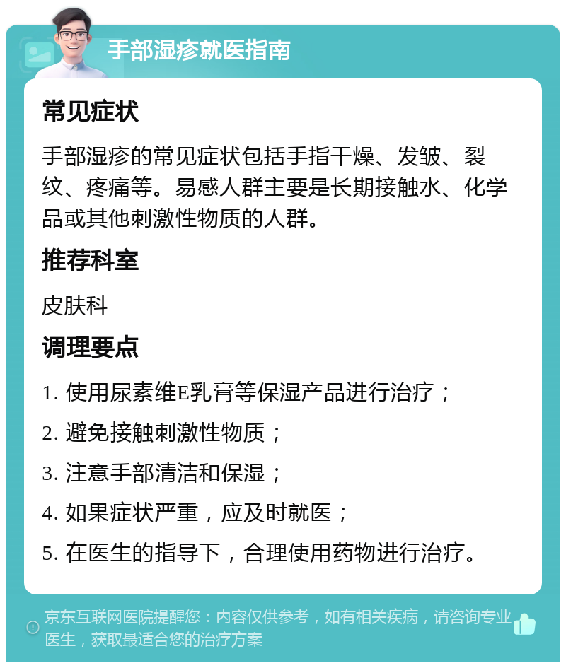 手部湿疹就医指南 常见症状 手部湿疹的常见症状包括手指干燥、发皱、裂纹、疼痛等。易感人群主要是长期接触水、化学品或其他刺激性物质的人群。 推荐科室 皮肤科 调理要点 1. 使用尿素维E乳膏等保湿产品进行治疗； 2. 避免接触刺激性物质； 3. 注意手部清洁和保湿； 4. 如果症状严重，应及时就医； 5. 在医生的指导下，合理使用药物进行治疗。