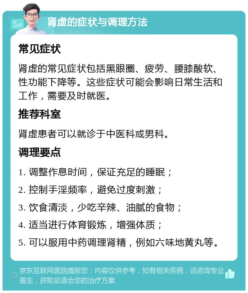 肾虚的症状与调理方法 常见症状 肾虚的常见症状包括黑眼圈、疲劳、腰膝酸软、性功能下降等。这些症状可能会影响日常生活和工作，需要及时就医。 推荐科室 肾虚患者可以就诊于中医科或男科。 调理要点 1. 调整作息时间，保证充足的睡眠； 2. 控制手淫频率，避免过度刺激； 3. 饮食清淡，少吃辛辣、油腻的食物； 4. 适当进行体育锻炼，增强体质； 5. 可以服用中药调理肾精，例如六味地黄丸等。