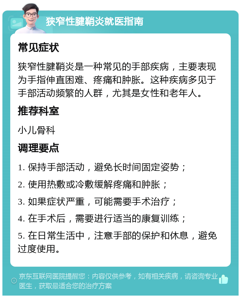 狭窄性腱鞘炎就医指南 常见症状 狭窄性腱鞘炎是一种常见的手部疾病，主要表现为手指伸直困难、疼痛和肿胀。这种疾病多见于手部活动频繁的人群，尤其是女性和老年人。 推荐科室 小儿骨科 调理要点 1. 保持手部活动，避免长时间固定姿势； 2. 使用热敷或冷敷缓解疼痛和肿胀； 3. 如果症状严重，可能需要手术治疗； 4. 在手术后，需要进行适当的康复训练； 5. 在日常生活中，注意手部的保护和休息，避免过度使用。