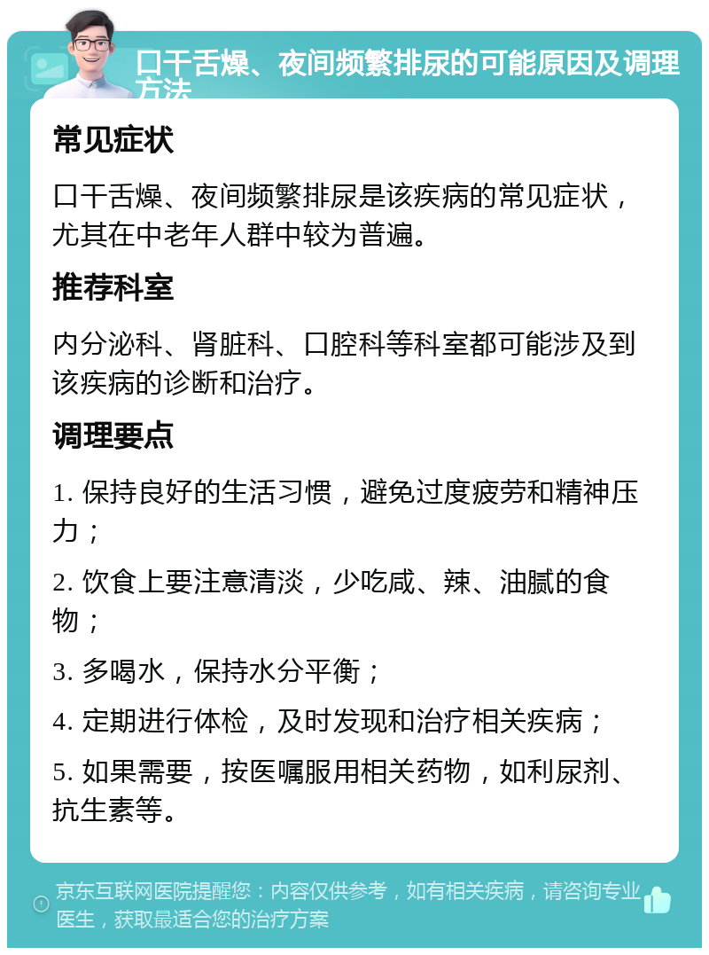 口干舌燥、夜间频繁排尿的可能原因及调理方法 常见症状 口干舌燥、夜间频繁排尿是该疾病的常见症状，尤其在中老年人群中较为普遍。 推荐科室 内分泌科、肾脏科、口腔科等科室都可能涉及到该疾病的诊断和治疗。 调理要点 1. 保持良好的生活习惯，避免过度疲劳和精神压力； 2. 饮食上要注意清淡，少吃咸、辣、油腻的食物； 3. 多喝水，保持水分平衡； 4. 定期进行体检，及时发现和治疗相关疾病； 5. 如果需要，按医嘱服用相关药物，如利尿剂、抗生素等。