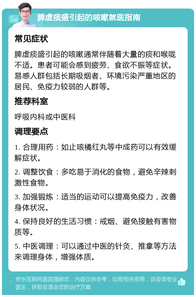 脾虚痰盛引起的咳嗽就医指南 常见症状 脾虚痰盛引起的咳嗽通常伴随着大量的痰和喉咙不适。患者可能会感到疲劳、食欲不振等症状。易感人群包括长期吸烟者、环境污染严重地区的居民、免疫力较弱的人群等。 推荐科室 呼吸内科或中医科 调理要点 1. 合理用药：如止咳橘红丸等中成药可以有效缓解症状。 2. 调整饮食：多吃易于消化的食物，避免辛辣刺激性食物。 3. 加强锻炼：适当的运动可以提高免疫力，改善身体状况。 4. 保持良好的生活习惯：戒烟、避免接触有害物质等。 5. 中医调理：可以通过中医的针灸、推拿等方法来调理身体，增强体质。