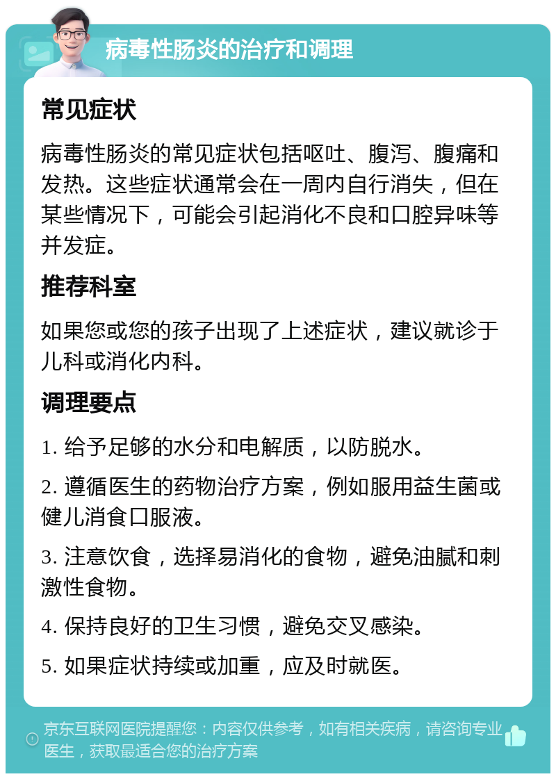 病毒性肠炎的治疗和调理 常见症状 病毒性肠炎的常见症状包括呕吐、腹泻、腹痛和发热。这些症状通常会在一周内自行消失，但在某些情况下，可能会引起消化不良和口腔异味等并发症。 推荐科室 如果您或您的孩子出现了上述症状，建议就诊于儿科或消化内科。 调理要点 1. 给予足够的水分和电解质，以防脱水。 2. 遵循医生的药物治疗方案，例如服用益生菌或健儿消食口服液。 3. 注意饮食，选择易消化的食物，避免油腻和刺激性食物。 4. 保持良好的卫生习惯，避免交叉感染。 5. 如果症状持续或加重，应及时就医。