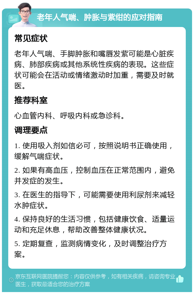 老年人气喘、肿胀与紫绀的应对指南 常见症状 老年人气喘、手脚肿胀和嘴唇发紫可能是心脏疾病、肺部疾病或其他系统性疾病的表现。这些症状可能会在活动或情绪激动时加重，需要及时就医。 推荐科室 心血管内科、呼吸内科或急诊科。 调理要点 1. 使用吸入剂如信必可，按照说明书正确使用，缓解气喘症状。 2. 如果有高血压，控制血压在正常范围内，避免并发症的发生。 3. 在医生的指导下，可能需要使用利尿剂来减轻水肿症状。 4. 保持良好的生活习惯，包括健康饮食、适量运动和充足休息，帮助改善整体健康状况。 5. 定期复查，监测病情变化，及时调整治疗方案。