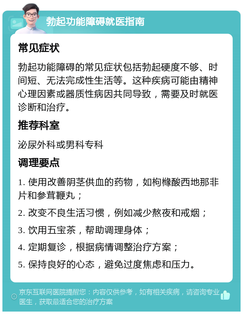 勃起功能障碍就医指南 常见症状 勃起功能障碍的常见症状包括勃起硬度不够、时间短、无法完成性生活等。这种疾病可能由精神心理因素或器质性病因共同导致，需要及时就医诊断和治疗。 推荐科室 泌尿外科或男科专科 调理要点 1. 使用改善阴茎供血的药物，如枸橼酸西地那非片和参茸鞭丸； 2. 改变不良生活习惯，例如减少熬夜和戒烟； 3. 饮用五宝茶，帮助调理身体； 4. 定期复诊，根据病情调整治疗方案； 5. 保持良好的心态，避免过度焦虑和压力。