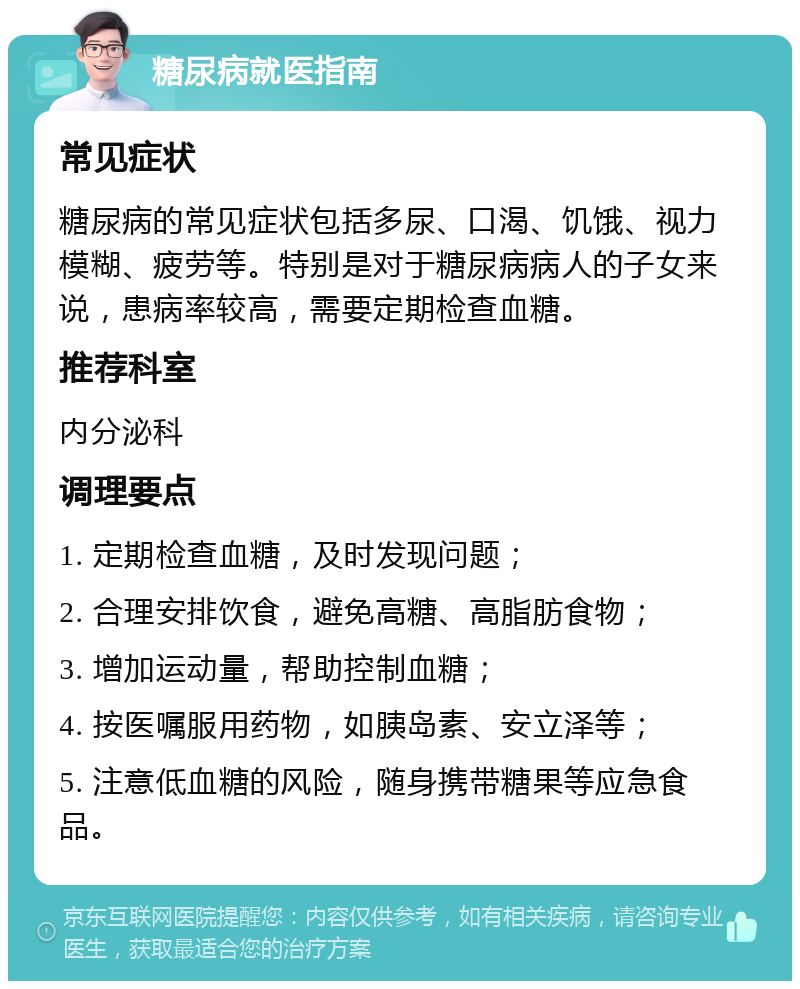 糖尿病就医指南 常见症状 糖尿病的常见症状包括多尿、口渴、饥饿、视力模糊、疲劳等。特别是对于糖尿病病人的子女来说，患病率较高，需要定期检查血糖。 推荐科室 内分泌科 调理要点 1. 定期检查血糖，及时发现问题； 2. 合理安排饮食，避免高糖、高脂肪食物； 3. 增加运动量，帮助控制血糖； 4. 按医嘱服用药物，如胰岛素、安立泽等； 5. 注意低血糖的风险，随身携带糖果等应急食品。