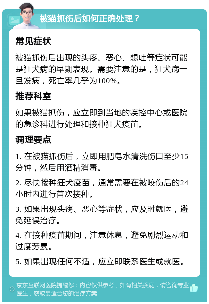 被猫抓伤后如何正确处理？ 常见症状 被猫抓伤后出现的头疼、恶心、想吐等症状可能是狂犬病的早期表现。需要注意的是，狂犬病一旦发病，死亡率几乎为100%。 推荐科室 如果被猫抓伤，应立即到当地的疾控中心或医院的急诊科进行处理和接种狂犬疫苗。 调理要点 1. 在被猫抓伤后，立即用肥皂水清洗伤口至少15分钟，然后用酒精消毒。 2. 尽快接种狂犬疫苗，通常需要在被咬伤后的24小时内进行首次接种。 3. 如果出现头疼、恶心等症状，应及时就医，避免延误治疗。 4. 在接种疫苗期间，注意休息，避免剧烈运动和过度劳累。 5. 如果出现任何不适，应立即联系医生或就医。