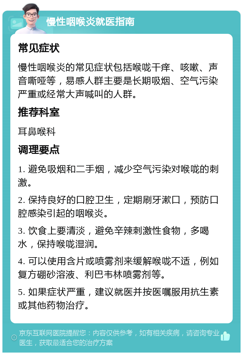 慢性咽喉炎就医指南 常见症状 慢性咽喉炎的常见症状包括喉咙干痒、咳嗽、声音嘶哑等，易感人群主要是长期吸烟、空气污染严重或经常大声喊叫的人群。 推荐科室 耳鼻喉科 调理要点 1. 避免吸烟和二手烟，减少空气污染对喉咙的刺激。 2. 保持良好的口腔卫生，定期刷牙漱口，预防口腔感染引起的咽喉炎。 3. 饮食上要清淡，避免辛辣刺激性食物，多喝水，保持喉咙湿润。 4. 可以使用含片或喷雾剂来缓解喉咙不适，例如复方硼砂溶液、利巴韦林喷雾剂等。 5. 如果症状严重，建议就医并按医嘱服用抗生素或其他药物治疗。