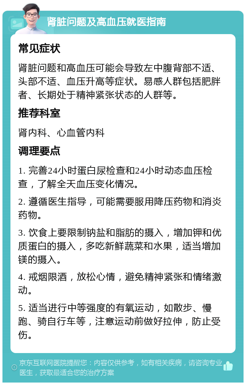 肾脏问题及高血压就医指南 常见症状 肾脏问题和高血压可能会导致左中腹背部不适、头部不适、血压升高等症状。易感人群包括肥胖者、长期处于精神紧张状态的人群等。 推荐科室 肾内科、心血管内科 调理要点 1. 完善24小时蛋白尿检查和24小时动态血压检查，了解全天血压变化情况。 2. 遵循医生指导，可能需要服用降压药物和消炎药物。 3. 饮食上要限制钠盐和脂肪的摄入，增加钾和优质蛋白的摄入，多吃新鲜蔬菜和水果，适当增加镁的摄入。 4. 戒烟限酒，放松心情，避免精神紧张和情绪激动。 5. 适当进行中等强度的有氧运动，如散步、慢跑、骑自行车等，注意运动前做好拉伸，防止受伤。