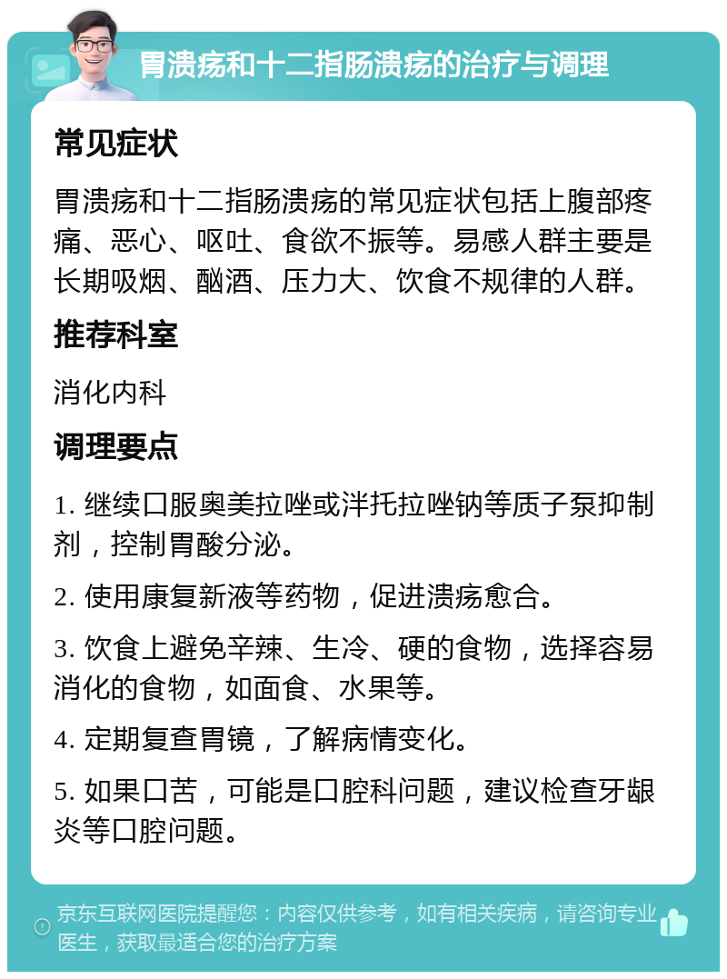 胃溃疡和十二指肠溃疡的治疗与调理 常见症状 胃溃疡和十二指肠溃疡的常见症状包括上腹部疼痛、恶心、呕吐、食欲不振等。易感人群主要是长期吸烟、酗酒、压力大、饮食不规律的人群。 推荐科室 消化内科 调理要点 1. 继续口服奥美拉唑或泮托拉唑钠等质子泵抑制剂，控制胃酸分泌。 2. 使用康复新液等药物，促进溃疡愈合。 3. 饮食上避免辛辣、生冷、硬的食物，选择容易消化的食物，如面食、水果等。 4. 定期复查胃镜，了解病情变化。 5. 如果口苦，可能是口腔科问题，建议检查牙龈炎等口腔问题。