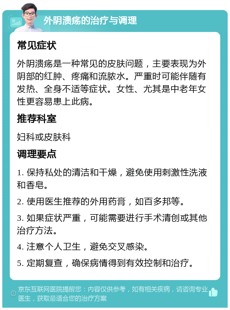 外阴溃疡的治疗与调理 常见症状 外阴溃疡是一种常见的皮肤问题，主要表现为外阴部的红肿、疼痛和流脓水。严重时可能伴随有发热、全身不适等症状。女性、尤其是中老年女性更容易患上此病。 推荐科室 妇科或皮肤科 调理要点 1. 保持私处的清洁和干燥，避免使用刺激性洗液和香皂。 2. 使用医生推荐的外用药膏，如百多邦等。 3. 如果症状严重，可能需要进行手术清创或其他治疗方法。 4. 注意个人卫生，避免交叉感染。 5. 定期复查，确保病情得到有效控制和治疗。