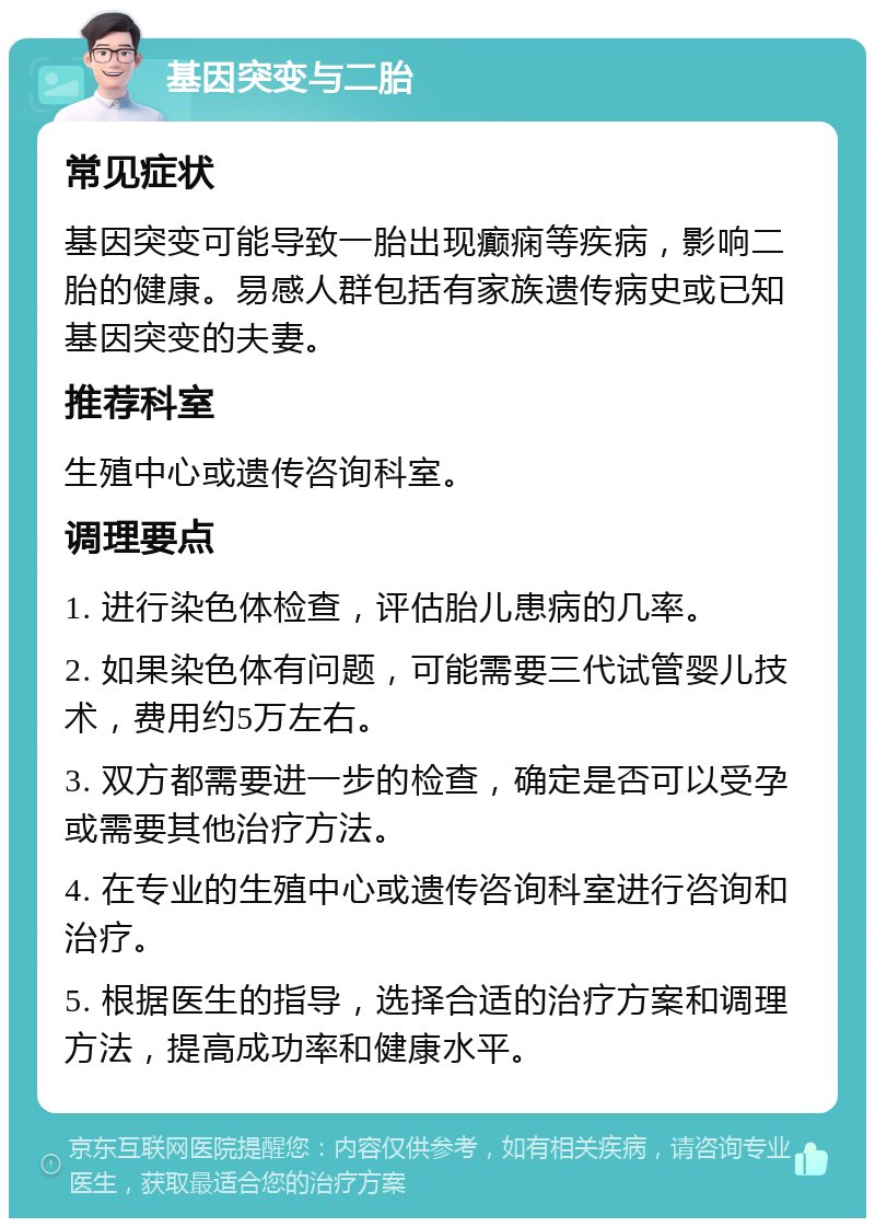 基因突变与二胎 常见症状 基因突变可能导致一胎出现癫痫等疾病，影响二胎的健康。易感人群包括有家族遗传病史或已知基因突变的夫妻。 推荐科室 生殖中心或遗传咨询科室。 调理要点 1. 进行染色体检查，评估胎儿患病的几率。 2. 如果染色体有问题，可能需要三代试管婴儿技术，费用约5万左右。 3. 双方都需要进一步的检查，确定是否可以受孕或需要其他治疗方法。 4. 在专业的生殖中心或遗传咨询科室进行咨询和治疗。 5. 根据医生的指导，选择合适的治疗方案和调理方法，提高成功率和健康水平。