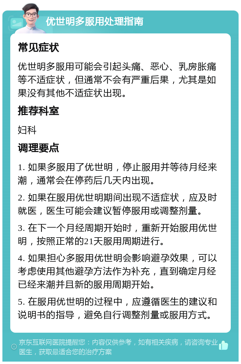 优世明多服用处理指南 常见症状 优世明多服用可能会引起头痛、恶心、乳房胀痛等不适症状，但通常不会有严重后果，尤其是如果没有其他不适症状出现。 推荐科室 妇科 调理要点 1. 如果多服用了优世明，停止服用并等待月经来潮，通常会在停药后几天内出现。 2. 如果在服用优世明期间出现不适症状，应及时就医，医生可能会建议暂停服用或调整剂量。 3. 在下一个月经周期开始时，重新开始服用优世明，按照正常的21天服用周期进行。 4. 如果担心多服用优世明会影响避孕效果，可以考虑使用其他避孕方法作为补充，直到确定月经已经来潮并且新的服用周期开始。 5. 在服用优世明的过程中，应遵循医生的建议和说明书的指导，避免自行调整剂量或服用方式。