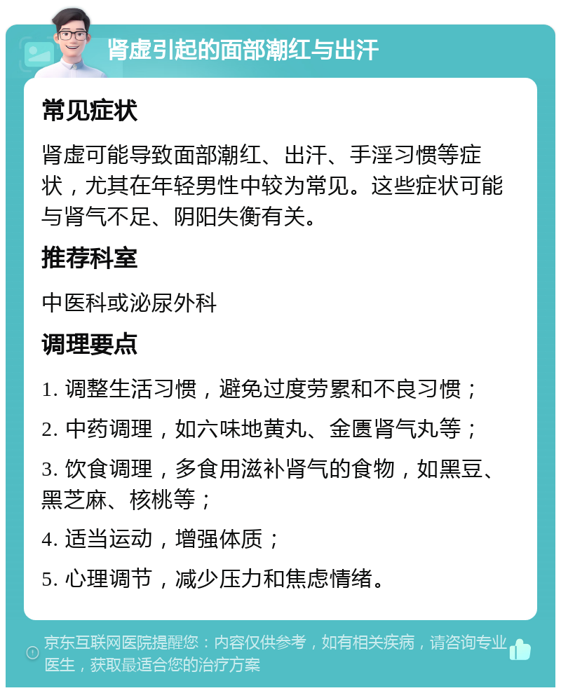 肾虚引起的面部潮红与出汗 常见症状 肾虚可能导致面部潮红、出汗、手淫习惯等症状，尤其在年轻男性中较为常见。这些症状可能与肾气不足、阴阳失衡有关。 推荐科室 中医科或泌尿外科 调理要点 1. 调整生活习惯，避免过度劳累和不良习惯； 2. 中药调理，如六味地黄丸、金匮肾气丸等； 3. 饮食调理，多食用滋补肾气的食物，如黑豆、黑芝麻、核桃等； 4. 适当运动，增强体质； 5. 心理调节，减少压力和焦虑情绪。