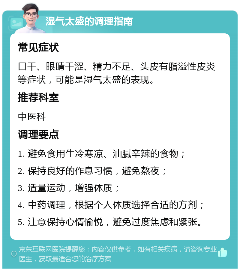 湿气太盛的调理指南 常见症状 口干、眼睛干涩、精力不足、头皮有脂溢性皮炎等症状，可能是湿气太盛的表现。 推荐科室 中医科 调理要点 1. 避免食用生冷寒凉、油腻辛辣的食物； 2. 保持良好的作息习惯，避免熬夜； 3. 适量运动，增强体质； 4. 中药调理，根据个人体质选择合适的方剂； 5. 注意保持心情愉悦，避免过度焦虑和紧张。