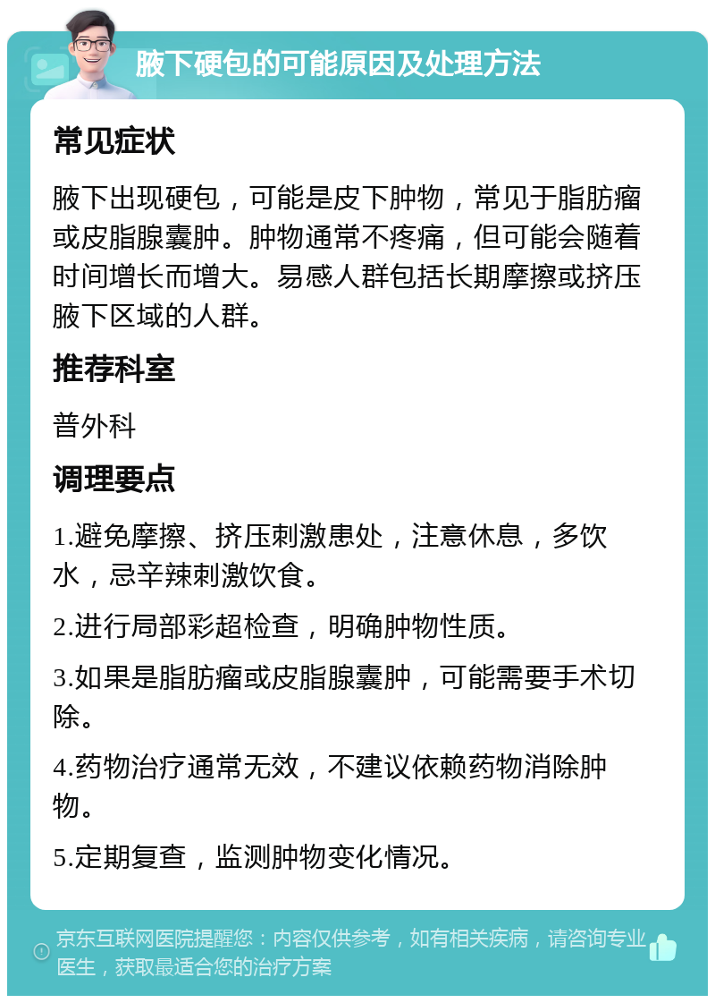 腋下硬包的可能原因及处理方法 常见症状 腋下出现硬包，可能是皮下肿物，常见于脂肪瘤或皮脂腺囊肿。肿物通常不疼痛，但可能会随着时间增长而增大。易感人群包括长期摩擦或挤压腋下区域的人群。 推荐科室 普外科 调理要点 1.避免摩擦、挤压刺激患处，注意休息，多饮水，忌辛辣刺激饮食。 2.进行局部彩超检查，明确肿物性质。 3.如果是脂肪瘤或皮脂腺囊肿，可能需要手术切除。 4.药物治疗通常无效，不建议依赖药物消除肿物。 5.定期复查，监测肿物变化情况。