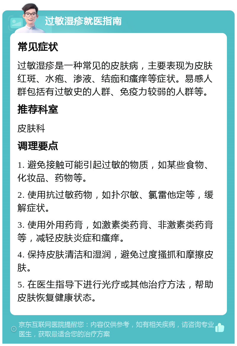 过敏湿疹就医指南 常见症状 过敏湿疹是一种常见的皮肤病，主要表现为皮肤红斑、水疱、渗液、结痂和瘙痒等症状。易感人群包括有过敏史的人群、免疫力较弱的人群等。 推荐科室 皮肤科 调理要点 1. 避免接触可能引起过敏的物质，如某些食物、化妆品、药物等。 2. 使用抗过敏药物，如扑尔敏、氯雷他定等，缓解症状。 3. 使用外用药膏，如激素类药膏、非激素类药膏等，减轻皮肤炎症和瘙痒。 4. 保持皮肤清洁和湿润，避免过度搔抓和摩擦皮肤。 5. 在医生指导下进行光疗或其他治疗方法，帮助皮肤恢复健康状态。