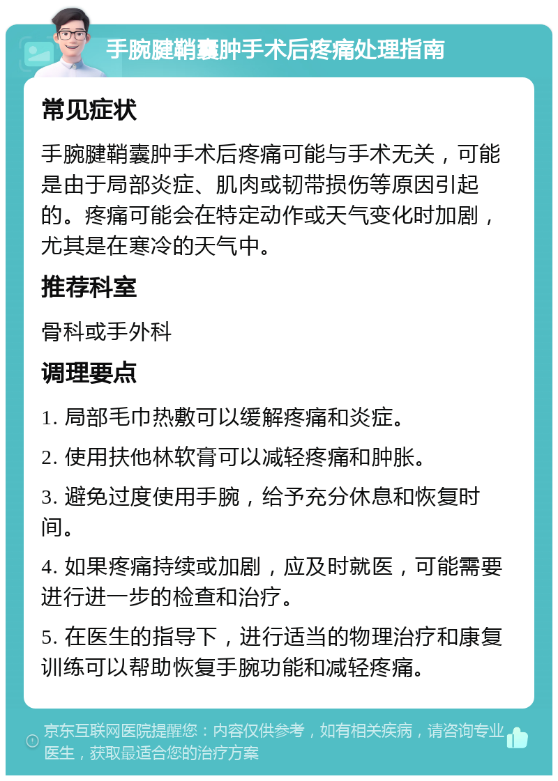 手腕腱鞘囊肿手术后疼痛处理指南 常见症状 手腕腱鞘囊肿手术后疼痛可能与手术无关，可能是由于局部炎症、肌肉或韧带损伤等原因引起的。疼痛可能会在特定动作或天气变化时加剧，尤其是在寒冷的天气中。 推荐科室 骨科或手外科 调理要点 1. 局部毛巾热敷可以缓解疼痛和炎症。 2. 使用扶他林软膏可以减轻疼痛和肿胀。 3. 避免过度使用手腕，给予充分休息和恢复时间。 4. 如果疼痛持续或加剧，应及时就医，可能需要进行进一步的检查和治疗。 5. 在医生的指导下，进行适当的物理治疗和康复训练可以帮助恢复手腕功能和减轻疼痛。