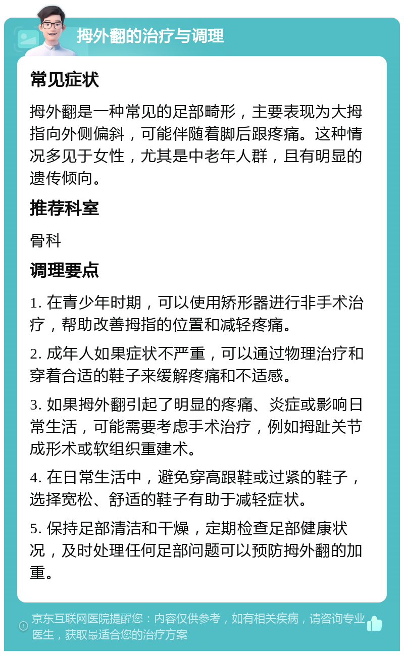 拇外翻的治疗与调理 常见症状 拇外翻是一种常见的足部畸形，主要表现为大拇指向外侧偏斜，可能伴随着脚后跟疼痛。这种情况多见于女性，尤其是中老年人群，且有明显的遗传倾向。 推荐科室 骨科 调理要点 1. 在青少年时期，可以使用矫形器进行非手术治疗，帮助改善拇指的位置和减轻疼痛。 2. 成年人如果症状不严重，可以通过物理治疗和穿着合适的鞋子来缓解疼痛和不适感。 3. 如果拇外翻引起了明显的疼痛、炎症或影响日常生活，可能需要考虑手术治疗，例如拇趾关节成形术或软组织重建术。 4. 在日常生活中，避免穿高跟鞋或过紧的鞋子，选择宽松、舒适的鞋子有助于减轻症状。 5. 保持足部清洁和干燥，定期检查足部健康状况，及时处理任何足部问题可以预防拇外翻的加重。