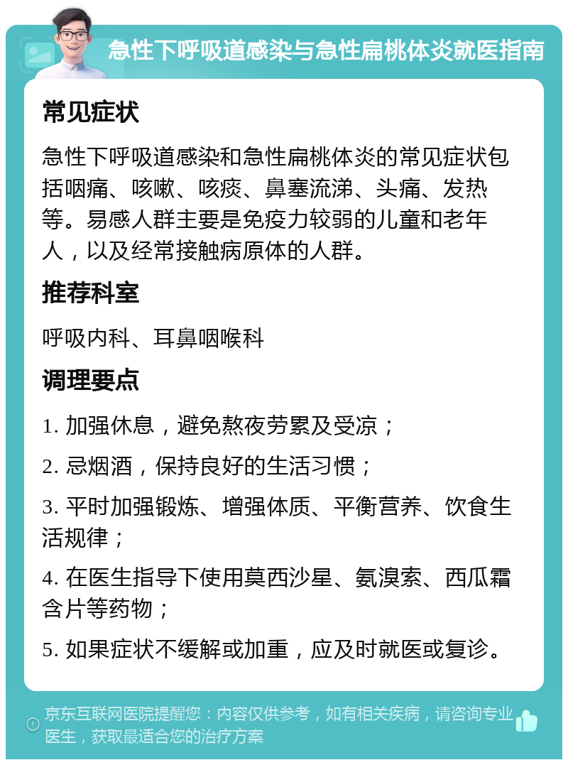 急性下呼吸道感染与急性扁桃体炎就医指南 常见症状 急性下呼吸道感染和急性扁桃体炎的常见症状包括咽痛、咳嗽、咳痰、鼻塞流涕、头痛、发热等。易感人群主要是免疫力较弱的儿童和老年人，以及经常接触病原体的人群。 推荐科室 呼吸内科、耳鼻咽喉科 调理要点 1. 加强休息，避免熬夜劳累及受凉； 2. 忌烟酒，保持良好的生活习惯； 3. 平时加强锻炼、增强体质、平衡营养、饮食生活规律； 4. 在医生指导下使用莫西沙星、氨溴索、西瓜霜含片等药物； 5. 如果症状不缓解或加重，应及时就医或复诊。