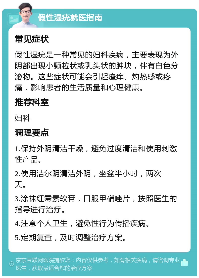 假性湿疣就医指南 常见症状 假性湿疣是一种常见的妇科疾病，主要表现为外阴部出现小颗粒状或乳头状的肿块，伴有白色分泌物。这些症状可能会引起瘙痒、灼热感或疼痛，影响患者的生活质量和心理健康。 推荐科室 妇科 调理要点 1.保持外阴清洁干燥，避免过度清洁和使用刺激性产品。 2.使用洁尔阴清洁外阴，坐盆半小时，两次一天。 3.涂抹红霉素软膏，口服甲硝唑片，按照医生的指导进行治疗。 4.注意个人卫生，避免性行为传播疾病。 5.定期复查，及时调整治疗方案。