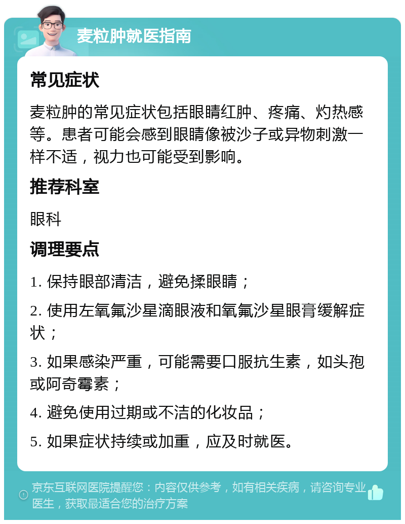 麦粒肿就医指南 常见症状 麦粒肿的常见症状包括眼睛红肿、疼痛、灼热感等。患者可能会感到眼睛像被沙子或异物刺激一样不适，视力也可能受到影响。 推荐科室 眼科 调理要点 1. 保持眼部清洁，避免揉眼睛； 2. 使用左氧氟沙星滴眼液和氧氟沙星眼膏缓解症状； 3. 如果感染严重，可能需要口服抗生素，如头孢或阿奇霉素； 4. 避免使用过期或不洁的化妆品； 5. 如果症状持续或加重，应及时就医。