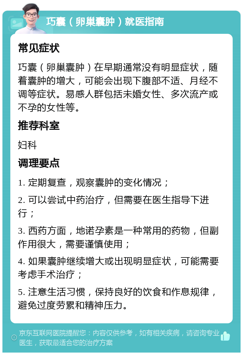 巧囊（卵巢囊肿）就医指南 常见症状 巧囊（卵巢囊肿）在早期通常没有明显症状，随着囊肿的增大，可能会出现下腹部不适、月经不调等症状。易感人群包括未婚女性、多次流产或不孕的女性等。 推荐科室 妇科 调理要点 1. 定期复查，观察囊肿的变化情况； 2. 可以尝试中药治疗，但需要在医生指导下进行； 3. 西药方面，地诺孕素是一种常用的药物，但副作用很大，需要谨慎使用； 4. 如果囊肿继续增大或出现明显症状，可能需要考虑手术治疗； 5. 注意生活习惯，保持良好的饮食和作息规律，避免过度劳累和精神压力。