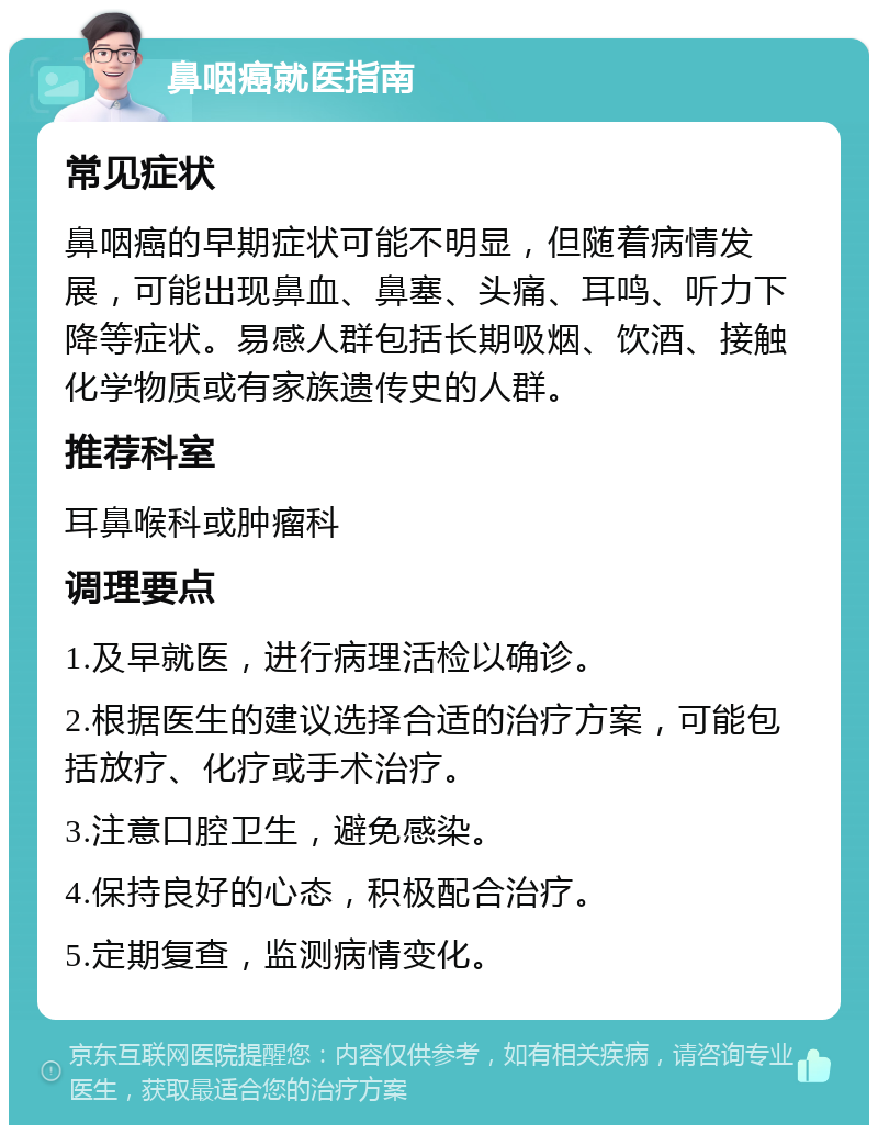 鼻咽癌就医指南 常见症状 鼻咽癌的早期症状可能不明显，但随着病情发展，可能出现鼻血、鼻塞、头痛、耳鸣、听力下降等症状。易感人群包括长期吸烟、饮酒、接触化学物质或有家族遗传史的人群。 推荐科室 耳鼻喉科或肿瘤科 调理要点 1.及早就医，进行病理活检以确诊。 2.根据医生的建议选择合适的治疗方案，可能包括放疗、化疗或手术治疗。 3.注意口腔卫生，避免感染。 4.保持良好的心态，积极配合治疗。 5.定期复查，监测病情变化。